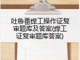 吐鲁番焊工操作证复审题库及答案(焊工证复审题库答案)