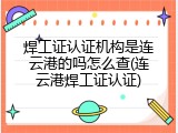 焊工证认证机构是连云港的吗怎么查(连云港焊工证认证)