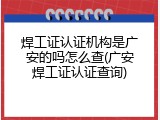 焊工证认证机构是广安的吗怎么查(广安焊工证认证查询)