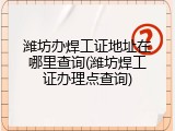 潍坊办焊工证地址在哪里查询(潍坊焊工证办理点查询)
