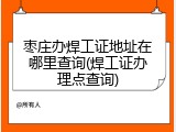 枣庄办焊工证地址在哪里查询(焊工证办理点查询)