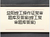 益阳焊工操作证复审题库及答案(焊工复审题库答案)