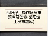 岳阳焊工操作证复审题库及答案(岳阳焊工复审题库)