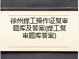 徐州焊工操作证复审题库及答案(焊工复审题库答案)