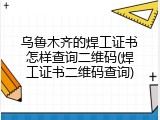 乌鲁木齐的焊工证书怎样查询二维码(焊工证书二维码查询)