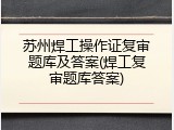苏州焊工操作证复审题库及答案(焊工复审题库答案)