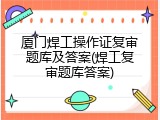 厦门焊工操作证复审题库及答案(焊工复审题库答案)
