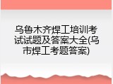 乌鲁木齐焊工培训考试试题及答案大全(乌市焊工考题答案)