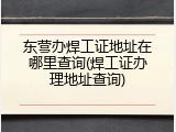 东营办焊工证地址在哪里查询(焊工证办理地址查询)