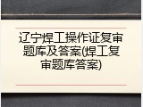 辽宁焊工操作证复审题库及答案(焊工复审题库答案)