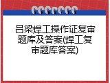 吕梁焊工操作证复审题库及答案(焊工复审题库答案)
