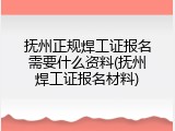 抚州正规焊工证报名需要什么资料(抚州焊工证报名材料)