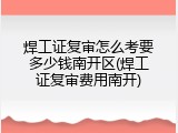 焊工证复审怎么考要多少钱南开区(焊工证复审费用南开)