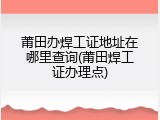 莆田办焊工证地址在哪里查询(莆田焊工证办理点)