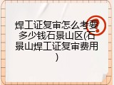 焊工证复审怎么考要多少钱石景山区(石景山焊工证复审费用)