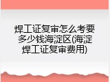 焊工证复审怎么考要多少钱海淀区(海淀焊工证复审费用)