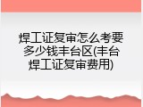 焊工证复审怎么考要多少钱丰台区(丰台焊工证复审费用)