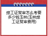 焊工证复审怎么考要多少钱玉林(玉林焊工证复审费用)