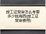 焊工证复审怎么考要多少钱海西(焊工证复审费用)