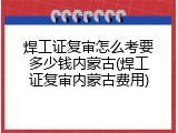 焊工证复审怎么考要多少钱内蒙古(焊工证复审内蒙古费用)