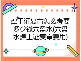 焊工证复审怎么考要多少钱六盘水(六盘水焊工证复审费用)