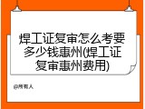 焊工证复审怎么考要多少钱惠州(焊工证复审惠州费用)