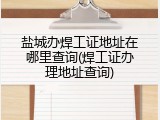 盐城办焊工证地址在哪里查询(焊工证办理地址查询)
