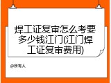 焊工证复审怎么考要多少钱江门(江门焊工证复审费用)