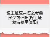 焊工证复审怎么考要多少钱信阳(焊工证复审费用信阳)