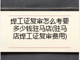 焊工证复审怎么考要多少钱驻马店(驻马店焊工证复审费用)
