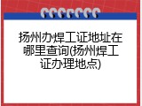 扬州办焊工证地址在哪里查询(扬州焊工证办理地点)