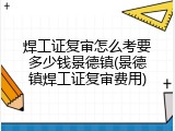 焊工证复审怎么考要多少钱景德镇(景德镇焊工证复审费用)