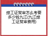 焊工证复审怎么考要多少钱九江(九江焊工证复审费用)