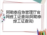 阿勒泰应急管理厅官网焊工证查询(阿勒泰焊工证查询)