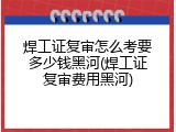 焊工证复审怎么考要多少钱黑河(焊工证复审费用黑河)
