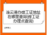 连云港办焊工证地址在哪里查询(焊工证办理点查询)