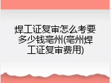 焊工证复审怎么考要多少钱亳州(亳州焊工证复审费用)