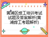 黄浦区焊工培训考试试题及答案解析(黄浦焊工考题解析)