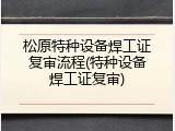 松原特种设备焊工证复审流程(特种设备焊工证复审)