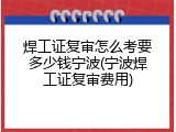 焊工证复审怎么考要多少钱宁波(宁波焊工证复审费用)