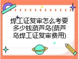 焊工证复审怎么考要多少钱葫芦岛(葫芦岛焊工证复审费用)
