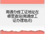南通办焊工证地址在哪里查询(南通焊工证办理地点)