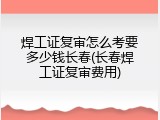 焊工证复审怎么考要多少钱长春(长春焊工证复审费用)