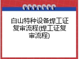 白山特种设备焊工证复审流程(焊工证复审流程)