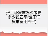 焊工证复审怎么考要多少钱四平(焊工证复审费用四平)