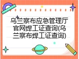 乌兰察布应急管理厅官网焊工证查询(乌兰察布焊工证查询)