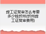 焊工证复审怎么考要多少钱忻州(忻州焊工证复审费用)