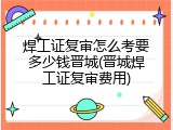 焊工证复审怎么考要多少钱晋城(晋城焊工证复审费用)