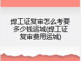 焊工证复审怎么考要多少钱运城(焊工证复审费用运城)