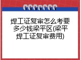 焊工证复审怎么考要多少钱梁平区(梁平焊工证复审费用)